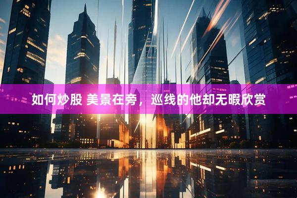如何炒股 美景在旁，巡线的他却无暇欣赏