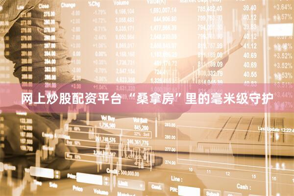 网上炒股配资平台 “桑拿房”里的毫米级守护