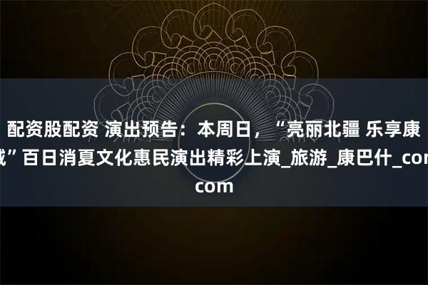 配资股配资 演出预告：本周日，“亮丽北疆 乐享康城”百日消夏文化惠民演出精彩上演_旅游_康巴什_com