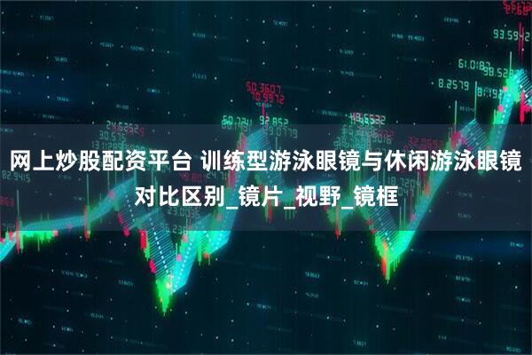 网上炒股配资平台 训练型游泳眼镜与休闲游泳眼镜对比区别_镜片_视野_镜框