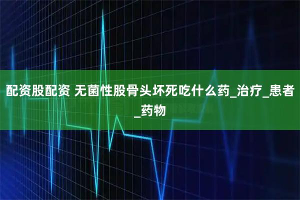 配资股配资 无菌性股骨头坏死吃什么药_治疗_患者_药物