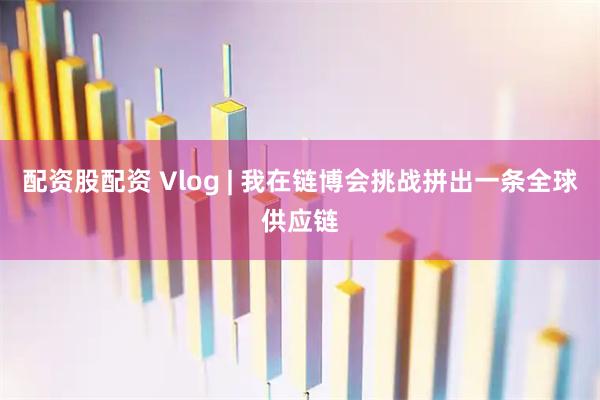 配资股配资 Vlog | 我在链博会挑战拼出一条全球供应链