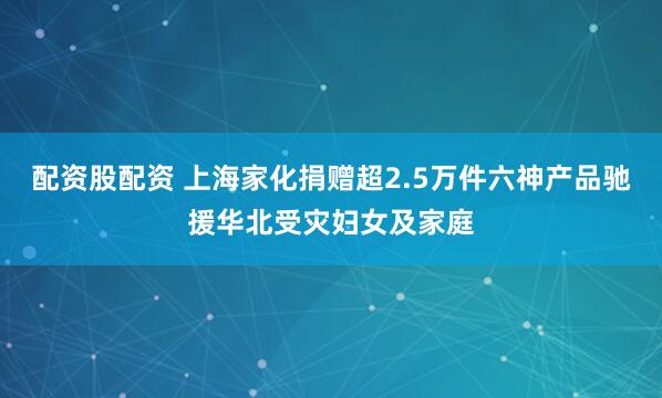 配资股配资 上海家化捐赠超2.5万件六神产品驰援华北受灾妇女及家庭