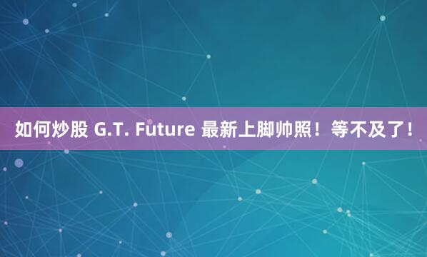 如何炒股 G.T. Future 最新上脚帅照！等不及了！