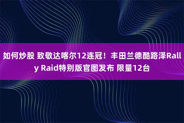 如何炒股 致敬达喀尔12连冠！丰田兰德酷路泽Rally Raid特别版官图发布 限量12台