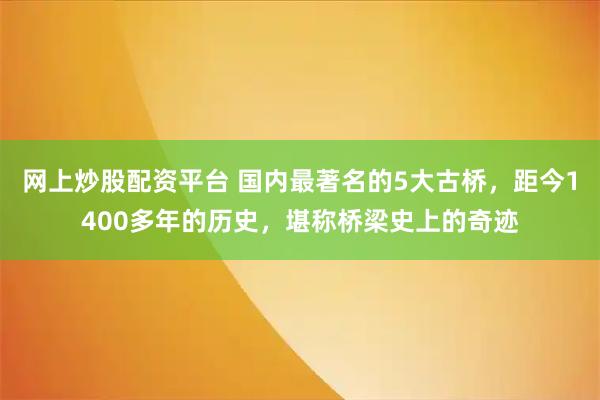 网上炒股配资平台 国内最著名的5大古桥，距今1400多年的历史，堪称桥梁史上的奇迹