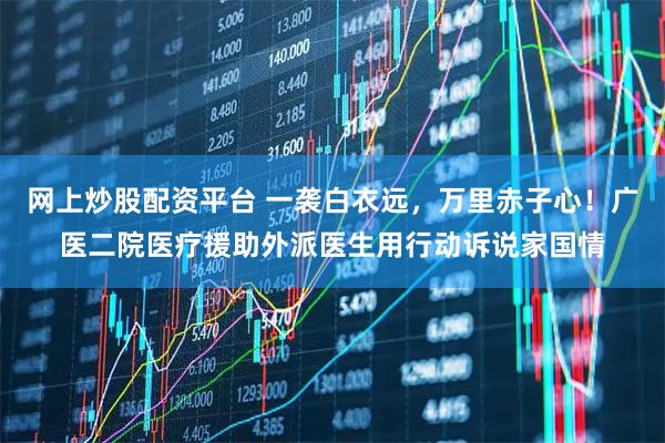 网上炒股配资平台 一袭白衣远，万里赤子心！广医二院医疗援助外派医生用行动诉说家国情